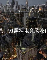 独家深扒：91黑料电竞风波传播路径