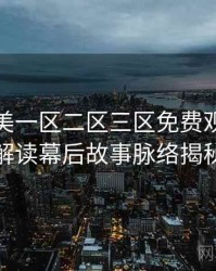 精品欧美一区二区三区免费观看剧情解读幕后故事脉络揭秘