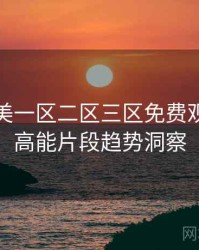 精品欧美一区二区三区免费观看全景高能片段趋势洞察