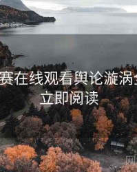 每日大赛在线观看舆论漩涡全追踪，立即阅读
