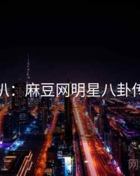独家深扒：麻豆网明星八卦传播路径