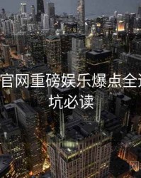 P站官方官网重磅娱乐爆点全追踪，避坑必读