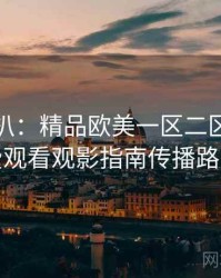 独家深扒：精品欧美一区二区三区免费观看观影指南传播路径