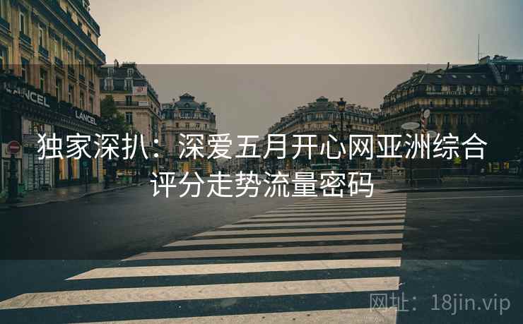 独家深扒：深爱五月开心网亚洲综合评分走势流量密码