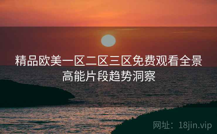 精品欧美一区二区三区免费观看全景高能片段趋势洞察
