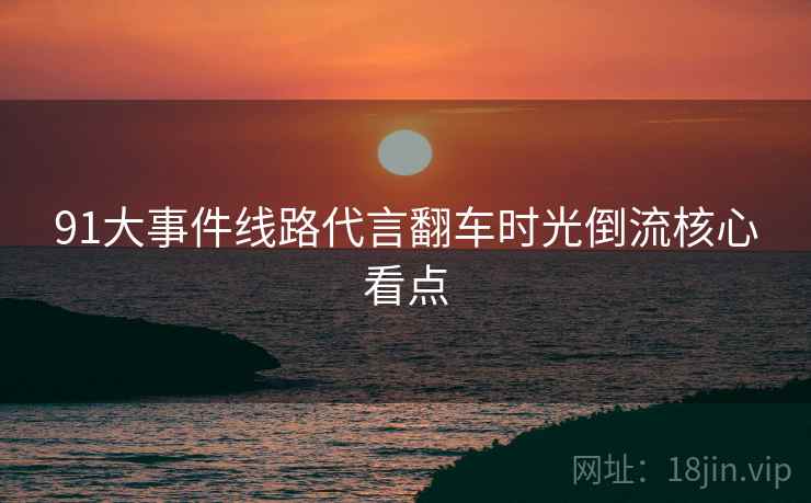 91大事件线路代言翻车时光倒流核心看点