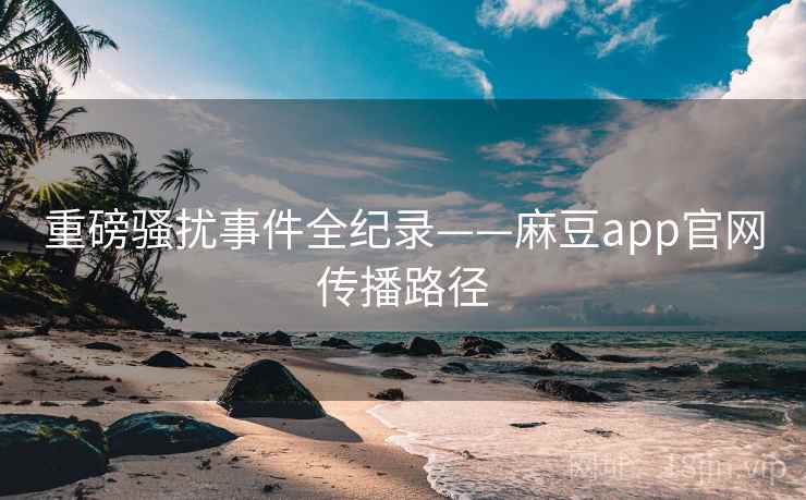 重磅骚扰事件全纪录——麻豆app官网传播路径