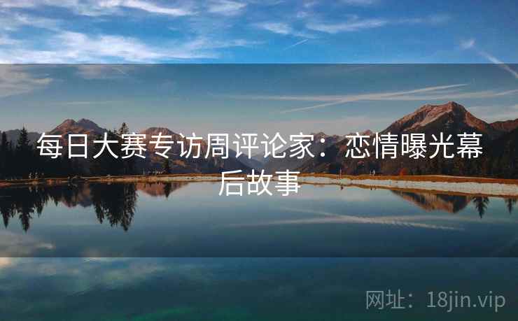 每日大赛专访周评论家：恋情曝光幕后故事