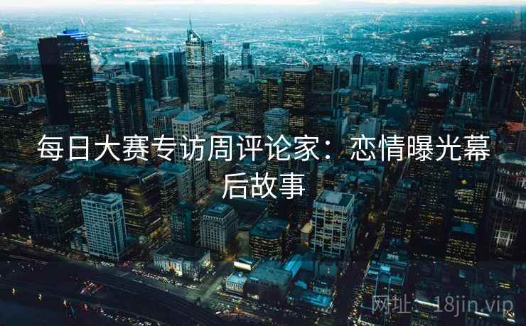 每日大赛专访周评论家：恋情曝光幕后故事
