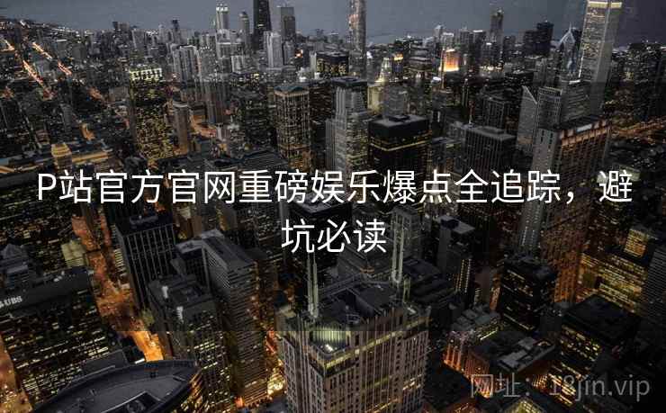 P站官方官网重磅娱乐爆点全追踪，避坑必读