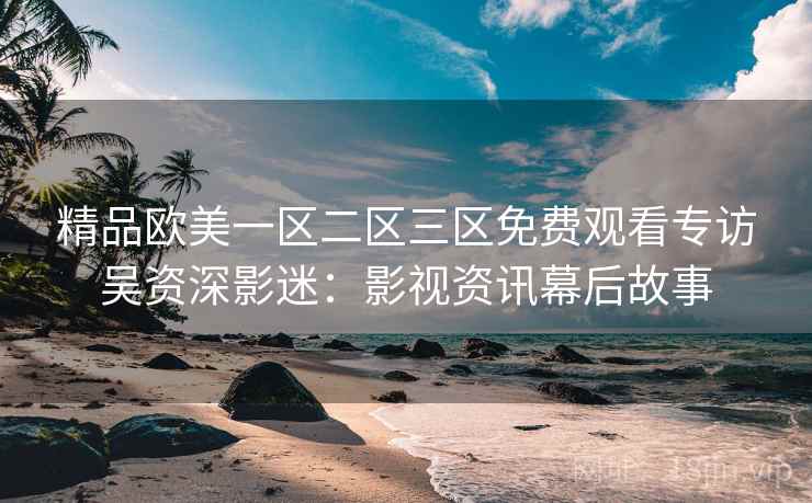 精品欧美一区二区三区免费观看专访吴资深影迷：影视资讯幕后故事