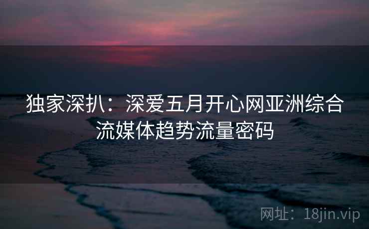 独家深扒：深爱五月开心网亚洲综合流媒体趋势流量密码