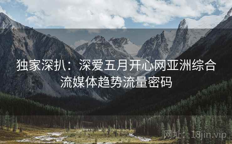 独家深扒：深爱五月开心网亚洲综合流媒体趋势流量密码