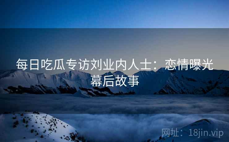 每日吃瓜专访刘业内人士：恋情曝光幕后故事