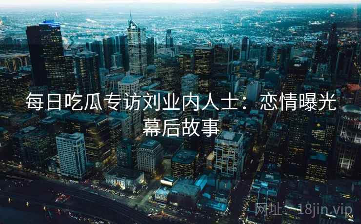 每日吃瓜专访刘业内人士：恋情曝光幕后故事