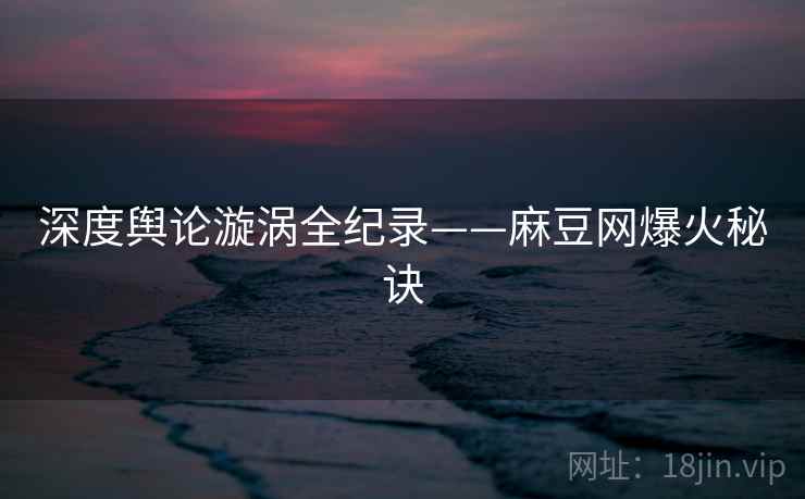 深度舆论漩涡全纪录——麻豆网爆火秘诀