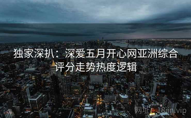 独家深扒：深爱五月开心网亚洲综合评分走势热度逻辑