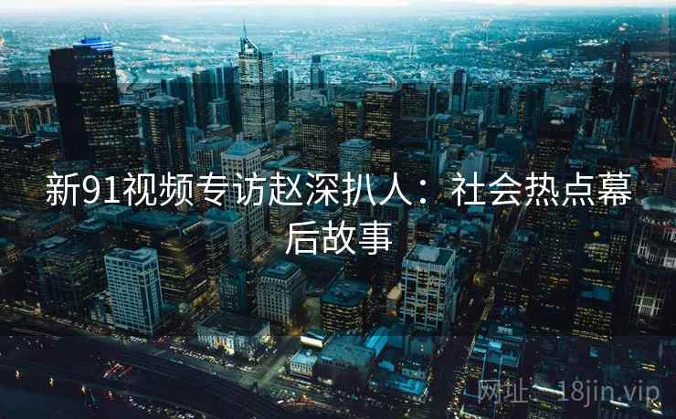 新91视频专访赵深扒人：社会热点幕后故事