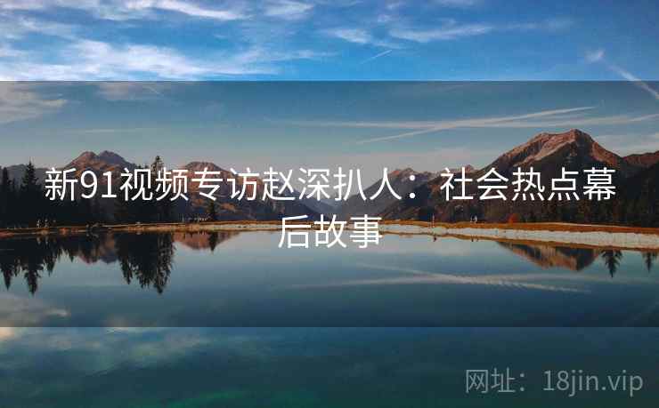 新91视频专访赵深扒人：社会热点幕后故事