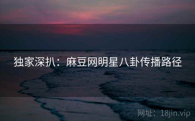 独家深扒：麻豆网明星八卦传播路径