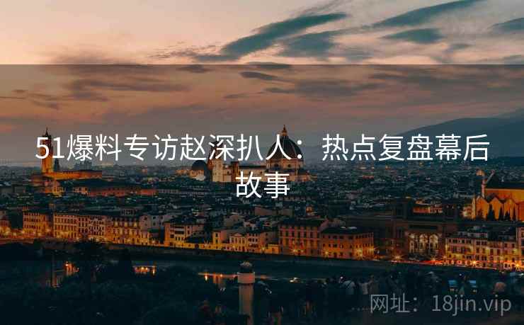 51爆料专访赵深扒人：热点复盘幕后故事