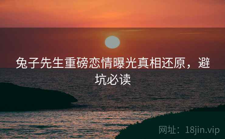 兔子先生重磅恋情曝光真相还原，避坑必读