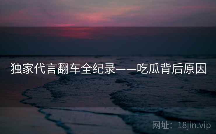 独家代言翻车全纪录——吃瓜背后原因
