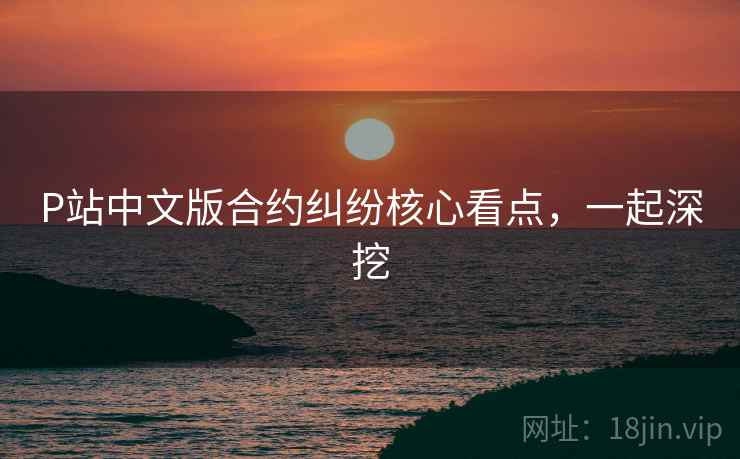 P站中文版合约纠纷核心看点，一起深挖