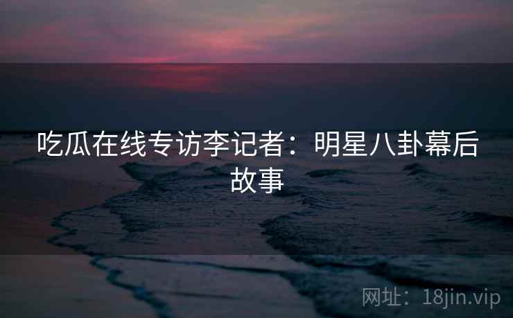 吃瓜在线专访李记者：明星八卦幕后故事