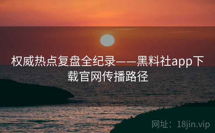 权威热点复盘全纪录——黑料社app下载官网传播路径